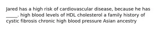 Jared has a high risk of cardiovascular disease, because he has _____. high blood levels of HDL cholesterol a family history of cystic fibrosis chronic high blood pressure Asian ancestry