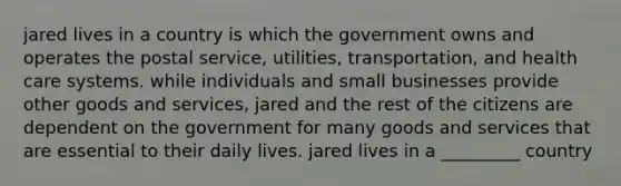 jared lives in a country is which the government owns and operates the postal service, utilities, transportation, and health care systems. while individuals and small businesses provide other goods and services, jared and the rest of the citizens are dependent on the government for many goods and services that are essential to their daily lives. jared lives in a _________ country