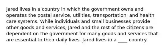 Jared lives in a country in which the government owns and operates the postal service, utilities, transportation, and health care systems. While individuals and small businesses provide other goods and services, Jared and the rest of the citizens are dependent on the government for many goods and services that are essential to their daily lives. Jared lives in a ____ country.