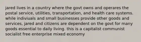 jared lives in a country where the govt owns and operares the postal service, utilities, transportation, and health care systems. while indiviuals and small businesses provide other goods and services, jared and citizens are dependent on the govt for many goods essential to daily living. this is a capitalist communist socialist free enterprise mixed economy