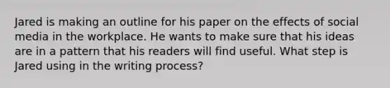 Jared is making an outline for his paper on the effects of social media in the workplace. He wants to make sure that his ideas are in a pattern that his readers will find useful. What step is Jared using in the writing process?