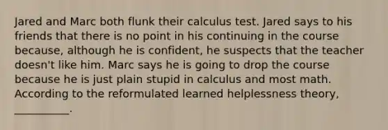 Jared and Marc both flunk their calculus test. Jared says to his friends that there is no point in his continuing in the course because, although he is confident, he suspects that the teacher doesn't like him. Marc says he is going to drop the course because he is just plain stupid in calculus and most math. According to the reformulated learned helplessness theory, __________.