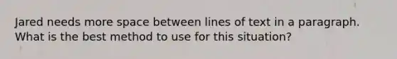 Jared needs more space between lines of text in a paragraph. What is the best method to use for this situation?