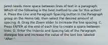 Jared needs more space between lines of text in a paragraph. Which of the following is the best method to use for this action? A. Press the Line and Paragraph Spacing button in the Paragraph group on the Home tab, then select the desired amount of spacing. B. Drag the Zoom slider to increase the line spacing. C. Press ENTER at the end of each line to create a space between lines. D. Enter the Indents and Spacing tab of the Paragraph dialogue box and increase the value of the text box labeled "After:".