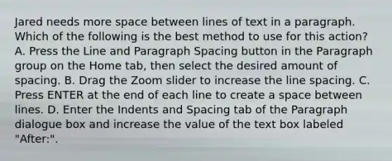 Jared needs more space between lines of text in a paragraph. Which of the following is the best method to use for this action? A. Press the Line and Paragraph Spacing button in the Paragraph group on the Home tab, then select the desired amount of spacing. B. Drag the Zoom slider to increase the line spacing. C. Press ENTER at the end of each line to create a space between lines. D. Enter the Indents and Spacing tab of the Paragraph dialogue box and increase the value of the text box labeled "After:".