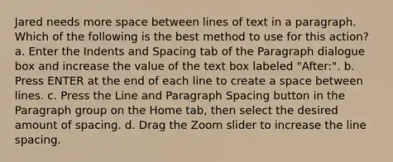 Jared needs more space between lines of text in a paragraph. Which of the following is the best method to use for this action? a. Enter the Indents and Spacing tab of the Paragraph dialogue box and increase the value of the text box labeled "After:". b. Press ENTER at the end of each line to create a space between lines. c. Press the Line and Paragraph Spacing button in the Paragraph group on the Home tab, then select the desired amount of spacing. d. Drag the Zoom slider to increase the line spacing.