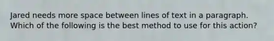 Jared needs more space between lines of text in a paragraph. Which of the following is the best method to use for this action?