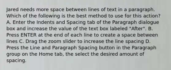 Jared needs more space between lines of text in a paragraph. Which of the following is the best method to use for this action? A. Enter the Indents and Spacing tab of the Paragraph dialogue box and increase the value of the text box labeled "After". B. Press ENTER at the end of each line to create a space between lines C. Drag the zoom slider to increase the line spacing D. Press the Line and Paragraph Spacing button in the Paragraph group on the Home tab, the select the desired amount of spacing.