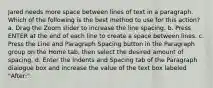 Jared needs more space between lines of text in a paragraph. Which of the following is the best method to use for this action? a. Drag the Zoom slider to increase the line spacing. b. Press ENTER at the end of each line to create a space between lines. c. Press the Line and Paragraph Spacing button in the Paragraph group on the Home tab, then select the desired amount of spacing. d. Enter the Indents and Spacing tab of the Paragraph dialogue box and increase the value of the text box labeled "After:".