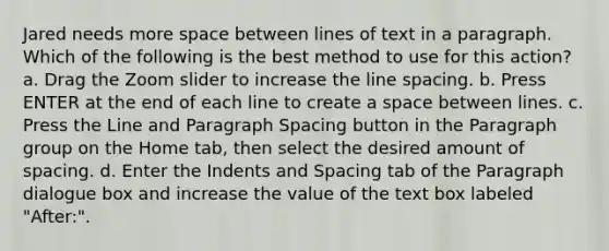 Jared needs more space between lines of text in a paragraph. Which of the following is the best method to use for this action? a. Drag the Zoom slider to increase the line spacing. b. Press ENTER at the end of each line to create a space between lines. c. Press the Line and Paragraph Spacing button in the Paragraph group on the Home tab, then select the desired amount of spacing. d. Enter the Indents and Spacing tab of the Paragraph dialogue box and increase the value of the text box labeled "After:".