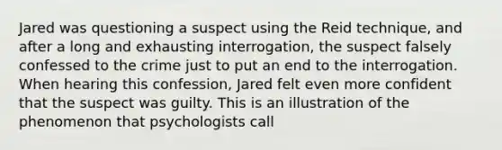 Jared was questioning a suspect using the Reid technique, and after a long and exhausting interrogation, the suspect falsely confessed to the crime just to put an end to the interrogation. When hearing this confession, Jared felt even more confident that the suspect was guilty. This is an illustration of the phenomenon that psychologists call