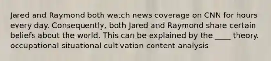 Jared and Raymond both watch news coverage on CNN for hours every day. Consequently, both Jared and Raymond share certain beliefs about the world. This can be explained by the ____ theory. occupational situational cultivation content analysis