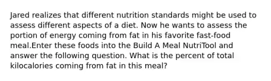 Jared realizes that different nutrition standards might be used to assess different aspects of a diet. Now he wants to assess the portion of energy coming from fat in his favorite fast-food meal.Enter these foods into the Build A Meal NutriTool and answer the following question. What is the percent of total kilocalories coming from fat in this meal?