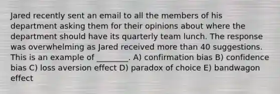 Jared recently sent an email to all the members of his department asking them for their opinions about where the department should have its quarterly team lunch. The response was overwhelming as Jared received more than 40 suggestions. This is an example of ________. A) confirmation bias B) confidence bias C) loss aversion effect D) paradox of choice E) bandwagon effect