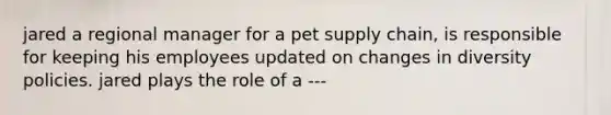 jared a regional manager for a pet supply chain, is responsible for keeping his employees updated on changes in diversity policies. jared plays the role of a ---