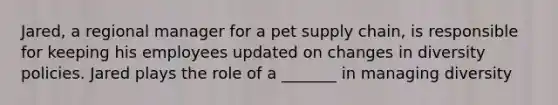 Jared, a regional manager for a pet supply chain, is responsible for keeping his employees updated on changes in diversity policies. Jared plays the role of a _______ in managing diversity