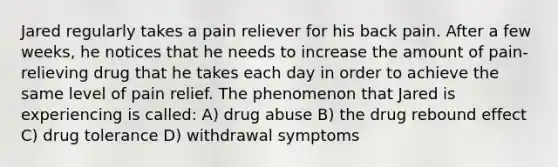 Jared regularly takes a pain reliever for his back pain. After a few weeks, he notices that he needs to increase the amount of pain-relieving drug that he takes each day in order to achieve the same level of pain relief. The phenomenon that Jared is experiencing is called: A) drug abuse B) the drug rebound effect C) drug tolerance D) withdrawal symptoms