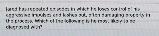 Jared has repeated episodes in which he loses control of his aggressive impulses and lashes out, often damaging property in the process. Which of the following is he most likely to be diagnosed with?