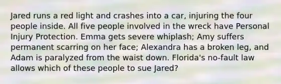 Jared runs a red light and crashes into a car, injuring the four people inside. All five people involved in the wreck have Personal Injury Protection. Emma gets severe whiplash; Amy suffers permanent scarring on her face; Alexandra has a broken leg, and Adam is paralyzed from the waist down. Florida's no-fault law allows which of these people to sue Jared?