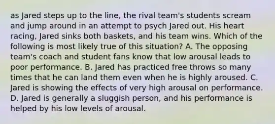 as Jared steps up to the line, the rival team's students scream and jump around in an attempt to psych Jared out. His heart racing, Jared sinks both baskets, and his team wins. Which of the following is most likely true of this situation? A. The opposing team's coach and student fans know that low arousal leads to poor performance. B. Jared has practiced free throws so many times that he can land them even when he is highly aroused. C. Jared is showing the effects of very high arousal on performance. D. Jared is generally a sluggish person, and his performance is helped by his low levels of arousal.