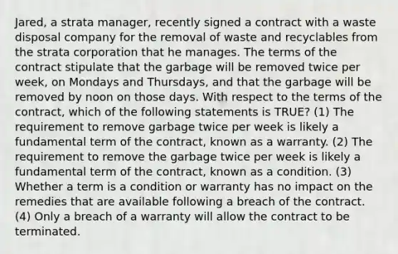 Jared, a strata manager, recently signed a contract with a waste disposal company for the removal of waste and recyclables from the strata corporation that he manages. The terms of the contract stipulate that the garbage will be removed twice per week, on Mondays and Thursdays, and that the garbage will be removed by noon on those days. With respect to the terms of the contract, which of the following statements is TRUE? (1) The requirement to remove garbage twice per week is likely a fundamental term of the contract, known as a warranty. (2) The requirement to remove the garbage twice per week is likely a fundamental term of the contract, known as a condition. (3) Whether a term is a condition or warranty has no impact on the remedies that are available following a breach of the contract. (4) Only a breach of a warranty will allow the contract to be terminated.