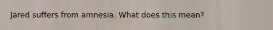 Jared suffers from amnesia. What does this mean?