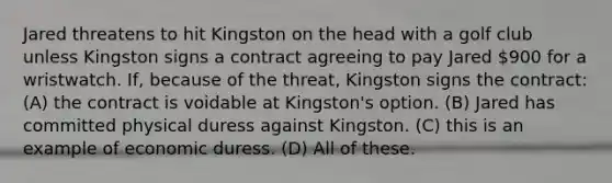 Jared threatens to hit Kingston on the head with a golf club unless Kingston signs a contract agreeing to pay Jared 900 for a wristwatch. If, because of the threat, Kingston signs the contract: (A) the contract is voidable at Kingston's option. (B) Jared has committed physical duress against Kingston. (C) this is an example of economic duress. (D) All of these.