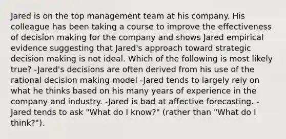 Jared is on the top management team at his company. His colleague has been taking a course to improve the effectiveness of decision making for the company and shows Jared empirical evidence suggesting that Jared's approach toward strategic decision making is not ideal. Which of the following is most likely true? -Jared's decisions are often derived from his use of the rational decision making model -Jared tends to largely rely on what he thinks based on his many years of experience in the company and industry. -Jared is bad at affective forecasting. -Jared tends to ask "What do I know?" (rather than "What do I think?").