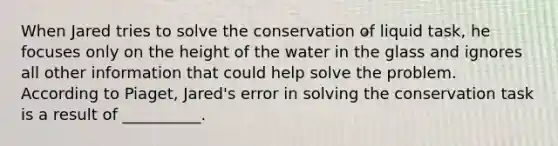 When Jared tries to solve the conservation of liquid task, he focuses only on the height of the water in the glass and ignores all other information that could help solve the problem. According to Piaget, Jared's error in solving the conservation task is a result of __________.