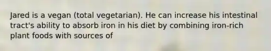 Jared is a vegan (total vegetarian). He can increase his intestinal tract's ability to absorb iron in his diet by combining iron-rich plant foods with sources of