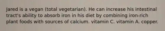 Jared is a vegan (total vegetarian). He can increase his intestinal tract's ability to absorb iron in his diet by combining iron-rich plant foods with sources of calcium. vitamin C. vitamin A. copper.