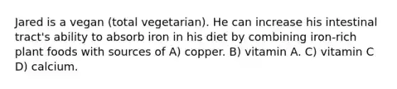 Jared is a vegan (total vegetarian). He can increase his intestinal tract's ability to absorb iron in his diet by combining iron-rich plant foods with sources of A) copper. B) vitamin A. C) vitamin C D) calcium.