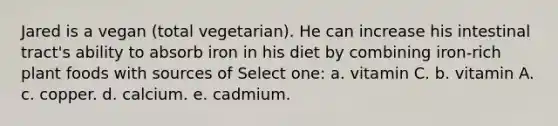 Jared is a vegan (total vegetarian). He can increase his intestinal tract's ability to absorb iron in his diet by combining iron-rich plant foods with sources of Select one: a. vitamin C. b. vitamin A. c. copper. d. calcium. e. cadmium.