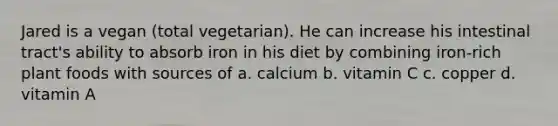 Jared is a vegan (total vegetarian). He can increase his intestinal tract's ability to absorb iron in his diet by combining iron-rich plant foods with sources of a. calcium b. vitamin C c. copper d. vitamin A