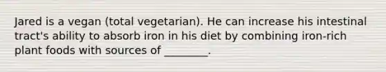 Jared is a vegan (total vegetarian). He can increase his intestinal tract's ability to absorb iron in his diet by combining iron-rich plant foods with sources of ________.