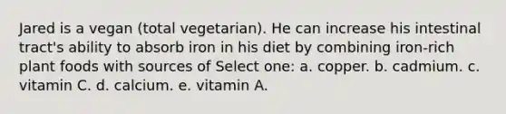 Jared is a vegan (total vegetarian). He can increase his intestinal tract's ability to absorb iron in his diet by combining iron-rich plant foods with sources of Select one: a. copper. b. cadmium. c. vitamin C. d. calcium. e. vitamin A.