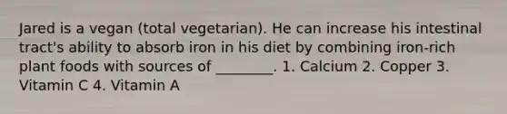 Jared is a vegan (total vegetarian). He can increase his intestinal tract's ability to absorb iron in his diet by combining iron-rich plant foods with sources of ________. 1. Calcium 2. Copper 3. Vitamin C 4. Vitamin A