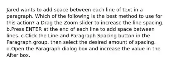 Jared wants to add space between each line of text in a paragraph. Which of the following is the best method to use for this action? a.Drag the Zoom slider to increase the line spacing. b.Press ENTER at the end of each line to add space between lines. c.Click the Line and Paragraph Spacing button in the Paragraph group, then select the desired amount of spacing. d.Open the Paragraph dialog box and increase the value in the After box.