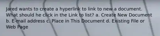 Jared wants to create a hyperlink to link to new a document. What should he click in the Link to list? a. Create New Document b. E-mail address c. Place in This Document d. Existing File or Web Page