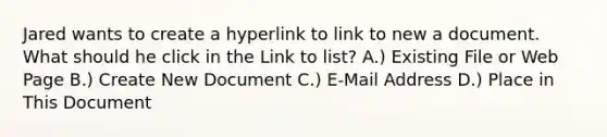 Jared wants to create a hyperlink to link to new a document. What should he click in the Link to list? A.) Existing File or Web Page B.) Create New Document C.) E-Mail Address D.) Place in This Document