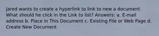 Jared wants to create a hyperlink to link to new a document. What should he click in the Link to list? Answers: a. E-mail address b. Place in This Document c. Existing File or Web Page d. Create New Document