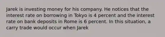 Jarek is investing money for his company. He notices that the interest rate on borrowing in Tokyo is 4 percent and the interest rate on bank deposits in Rome is 6 percent. In this situation, a carry trade would occur when Jarek