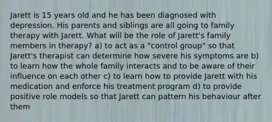 Jarett is 15 years old and he has been diagnosed with depression. His parents and siblings are all going to family therapy with Jarett. What will be the role of Jarett's family members in therapy? a) to act as a "control group" so that Jarett's therapist can determine how severe his symptoms are b) to learn how the whole family interacts and to be aware of their influence on each other c) to learn how to provide Jarett with his medication and enforce his treatment program d) to provide positive role models so that Jarett can pattern his behaviour after them