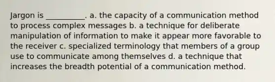 Jargon is __________. a. the capacity of a communication method to process complex messages b. a technique for deliberate manipulation of information to make it appear more favorable to the receiver c. specialized terminology that members of a group use to communicate among themselves d. a technique that increases the breadth potential of a communication method.