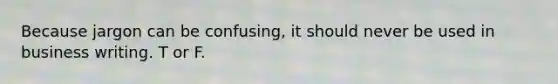 Because jargon can be confusing, it should never be used in business writing. T or F.