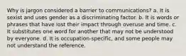 Why is jargon considered a barrier to communications? a. It is sexist and uses gender as a discriminating factor. b. It is words or phrases that have lost their impact through overuse and time. c. It substitutes one word for another that may not be understood by everyone. d. It is occupation-specific, and some people may not understand the reference.