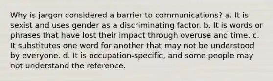 Why is jargon considered a barrier to communications? a. It is sexist and uses gender as a discriminating factor. b. It is words or phrases that have lost their impact through overuse and time. c. It substitutes one word for another that may not be understood by everyone. d. It is occupation-specific, and some people may not understand the reference.