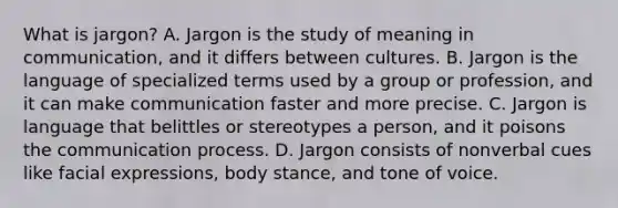 What is jargon? A. Jargon is the study of meaning in communication, and it differs between cultures. B. Jargon is the language of specialized terms used by a group or profession, and it can make communication faster and more precise. C. Jargon is language that belittles or stereotypes a person, and it poisons the communication process. D. Jargon consists of nonverbal cues like facial expressions, body stance, and tone of voice.