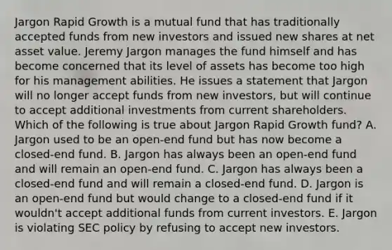 Jargon Rapid Growth is a mutual fund that has traditionally accepted funds from new investors and issued new shares at net asset value. Jeremy Jargon manages the fund himself and has become concerned that its level of assets has become too high for his management abilities. He issues a statement that Jargon will no longer accept funds from new investors, but will continue to accept additional investments from current shareholders. Which of the following is true about Jargon Rapid Growth fund? A. Jargon used to be an open-end fund but has now become a closed-end fund. B. Jargon has always been an open-end fund and will remain an open-end fund. C. Jargon has always been a closed-end fund and will remain a closed-end fund. D. Jargon is an open-end fund but would change to a closed-end fund if it wouldn't accept additional funds from current investors. E. Jargon is violating SEC policy by refusing to accept new investors.