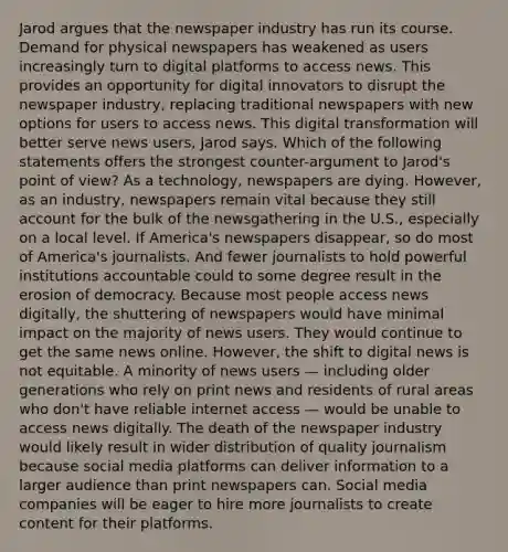 Jarod argues that the newspaper industry has run its course. Demand for physical newspapers has weakened as users increasingly turn to digital platforms to access news. This provides an opportunity for digital innovators to disrupt the newspaper industry, replacing traditional newspapers with new options for users to access news. This digital transformation will better serve news users, Jarod says. Which of the following statements offers the strongest counter-argument to Jarod's point of view? As a technology, newspapers are dying. However, as an industry, newspapers remain vital because they still account for the bulk of the newsgathering in the U.S., especially on a local level. If America's newspapers disappear, so do most of America's journalists. And fewer journalists to hold powerful institutions accountable could to some degree result in the erosion of democracy. Because most people access news digitally, the shuttering of newspapers would have minimal impact on the majority of news users. They would continue to get the same news online. However, the shift to digital news is not equitable. A minority of news users — including older generations who rely on print news and residents of rural areas who don't have reliable internet access — would be unable to access news digitally. The death of the newspaper industry would likely result in wider distribution of quality journalism because social media platforms can deliver information to a larger audience than print newspapers can. Social media companies will be eager to hire more journalists to create content for their platforms.